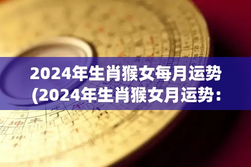 2024年生肖猴女每月运势(2024年生肖猴女月运势：幸运星正照，事业财运双丰收！)