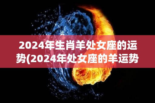 2024年生肖羊处女座的运势(2024年处女座的羊运势如何？)