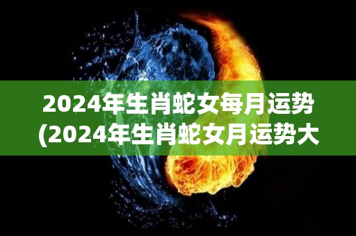 2024年生肖蛇女每月运势(2024年生肖蛇女月运势大揭秘！)