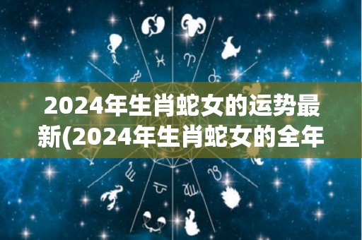 2024年生肖蛇女的运势最新(2024年生肖蛇女的全年运程简析)