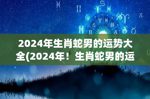 2024年生肖蛇男的运势大全(2024年！生肖蛇男的运势详解)