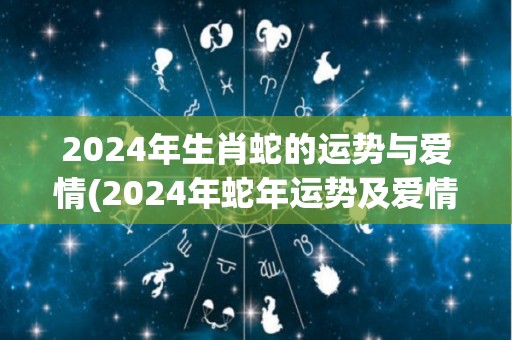 2024年生肖蛇的运势与爱情(2024年蛇年运势及爱情展望)