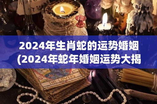 2024年生肖蛇的运势婚姻(2024年蛇年婚姻运势大揭秘！)