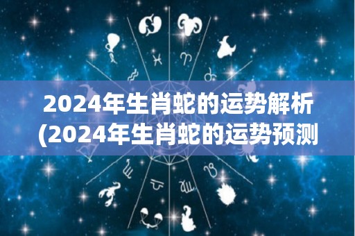 2024年生肖蛇的运势解析(2024年生肖蛇的运势预测)