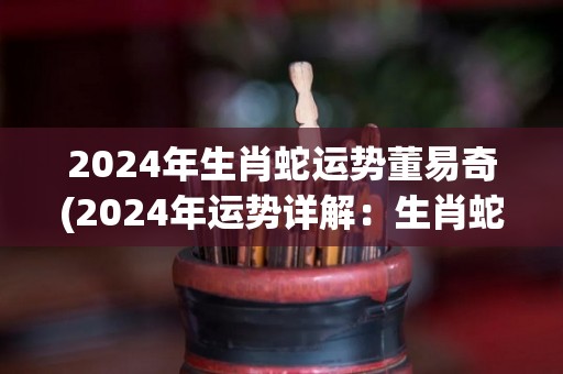 2024年生肖蛇运势董易奇(2024年运势详解：生肖蛇属相分析及预测)