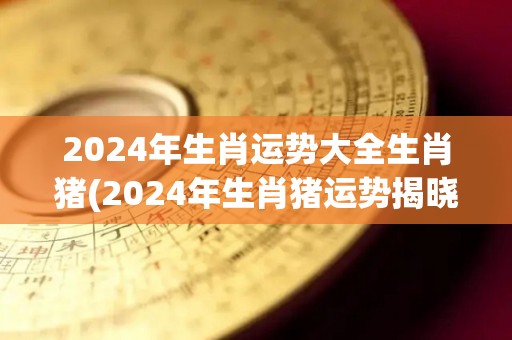 2024年生肖运势大全生肖猪(2024年生肖猪运势揭晓)