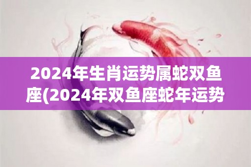 2024年生肖运势属蛇双鱼座(2024年双鱼座蛇年运势解析)