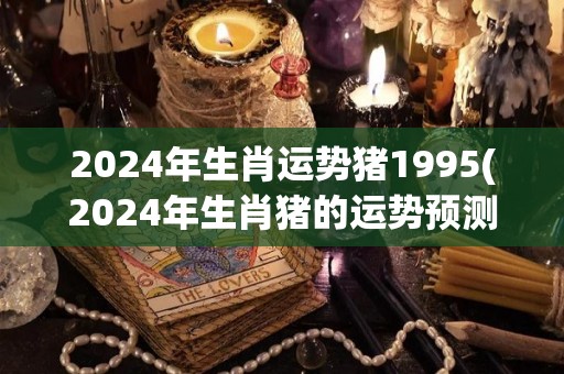 2024年生肖运势猪1995(2024年生肖猪的运势预测1995年出生的猪得到什么好运？)