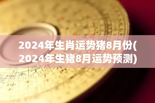 2024年生肖运势猪8月份(2024年生猪8月运势预测)