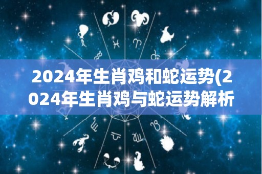 2024年生肖鸡和蛇运势(2024年生肖鸡与蛇运势解析)