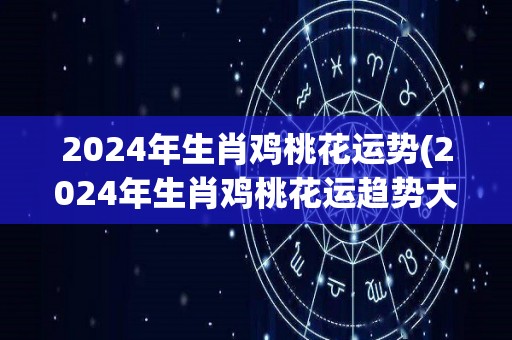 2024年生肖鸡桃花运势(2024年生肖鸡桃花运趋势大揭秘)