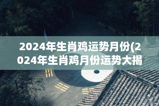 2024年生肖鸡运势月份(2024年生肖鸡月份运势大揭秘)