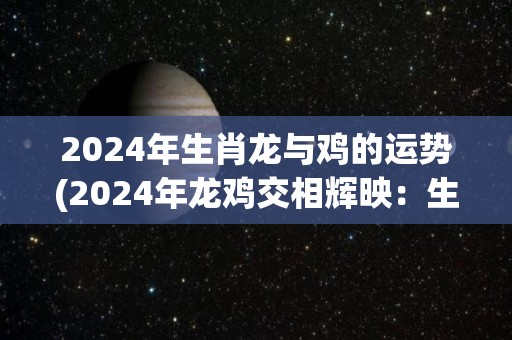 2024年生肖龙与鸡的运势(2024年龙鸡交相辉映：生肖龙鸡的幸运运势解析)