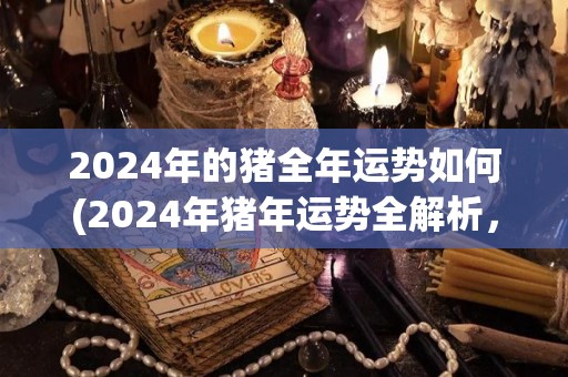 2024年的猪全年运势如何(2024年猪年运势全解析，详见预测！)