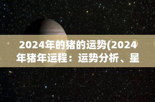 2024年的猪的运势(2024年猪年运程：运势分析、星座解读与财富趋势)