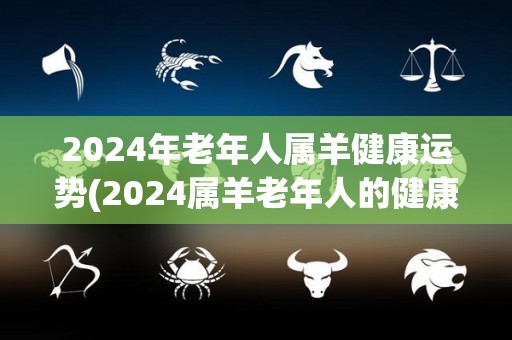 2024年老年人属羊健康运势(2024属羊老年人的健康运势预测)