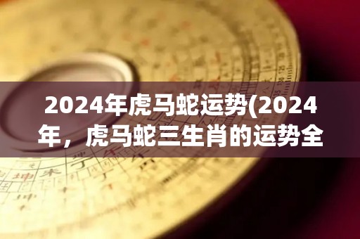 2024年虎马蛇运势(2024年，虎马蛇三生肖的运势全面解析)