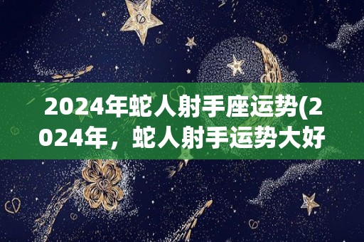 2024年蛇人射手座运势(2024年，蛇人射手运势大好！)