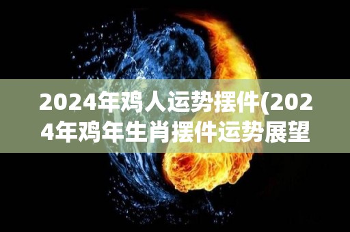 2024年鸡人运势摆件(2024年鸡年生肖摆件运势展望)