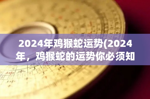 2024年鸡猴蛇运势(2024年，鸡猴蛇的运势你必须知道！)