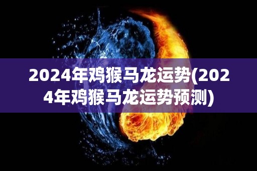 2024年鸡猴马龙运势(2024年鸡猴马龙运势预测)