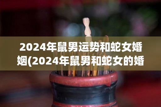 2024年鼠男运势和蛇女婚姻(2024年鼠男和蛇女的婚姻运势预测)