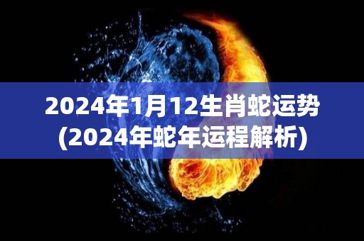 2024年1月12生肖蛇运势(2024年蛇年运程解析)