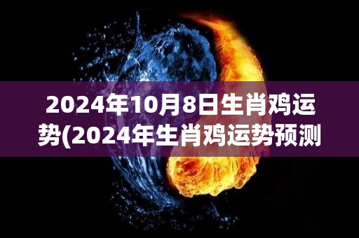 2024年10月8日生肖鸡运势(2024年生肖鸡运势预测)