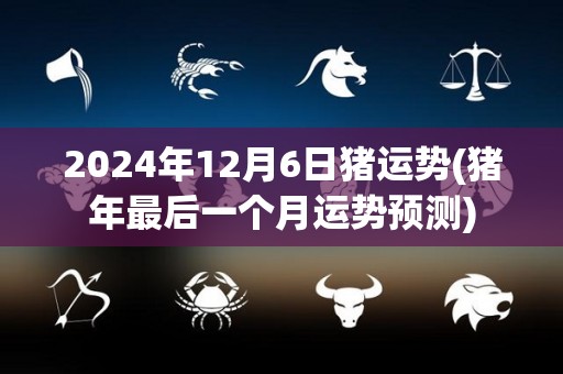 2024年12月6日猪运势(猪年最后一个月运势预测)