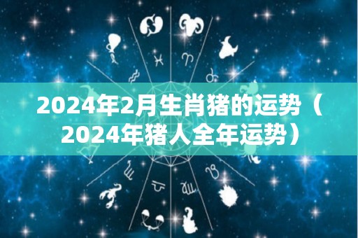 2024年2月生肖猪的运势（2024年猪人全年运势）