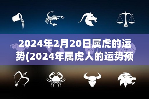 2024年2月20日属虎的运势(2024年属虎人的运势预测)