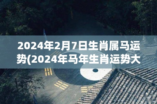 2024年2月7日生肖属马运势(2024年马年生肖运势大揭秘)