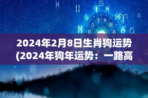 2024年2月8日生肖狗运势(2024年狗年运势：一路高歌奋进，财运亨通！)