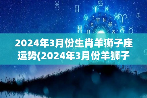 2024年3月份生肖羊狮子座运势(2024年3月份羊狮子座运程解析)