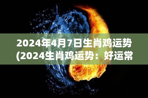 2024年4月7日生肖鸡运势(2024生肖鸡运势：好运常伴，贵人相助。)