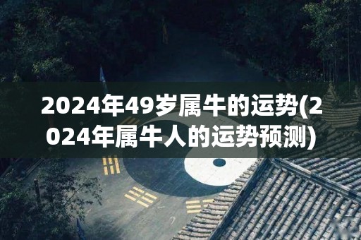 2024年49岁属牛的运势(2024年属牛人的运势预测)