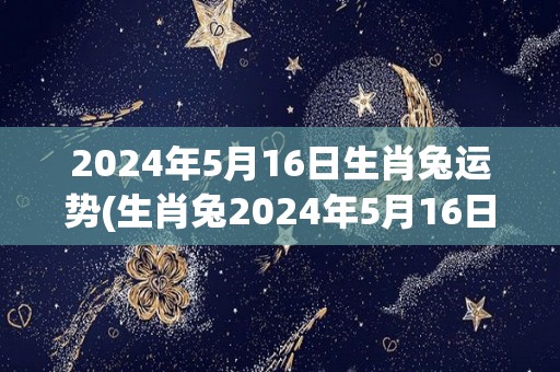 2024年5月16日生肖兔运势(生肖兔2024年5月16日运程预测)