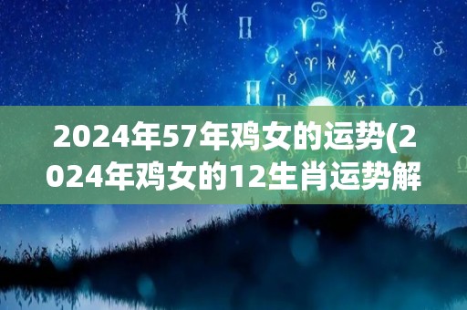 2024年57年鸡女的运势(2024年鸡女的12生肖运势解析)