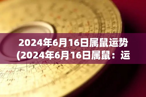 2024年6月16日属鼠运势(2024年6月16日属鼠：运势详解)