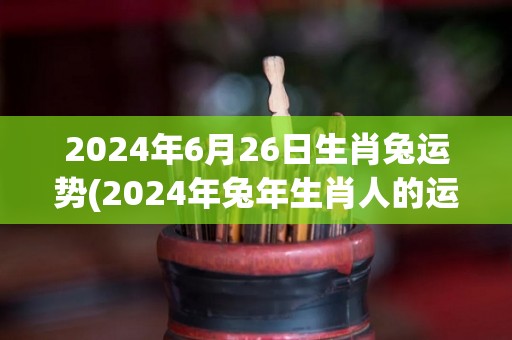 2024年6月26日生肖兔运势(2024年兔年生肖人的运势预测)