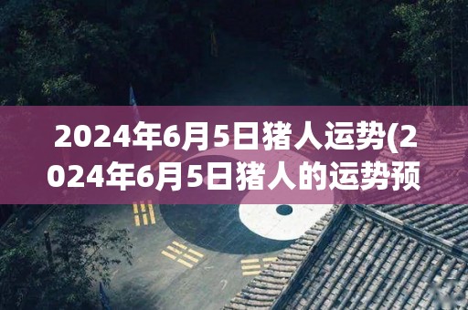 2024年6月5日猪人运势(2024年6月5日猪人的运势预测)