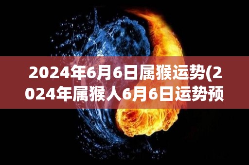 2024年6月6日属猴运势(2024年属猴人6月6日运势预测)