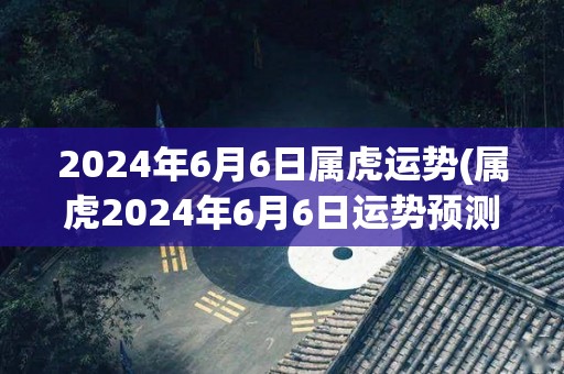 2024年6月6日属虎运势(属虎2024年6月6日运势预测)