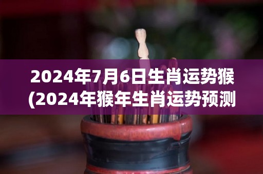 2024年7月6日生肖运势猴(2024年猴年生肖运势预测)