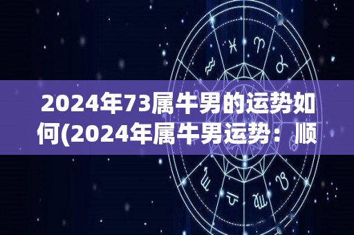 2024年73属牛男的运势如何(2024年属牛男运势：顺势而为，事业稳步发展。)