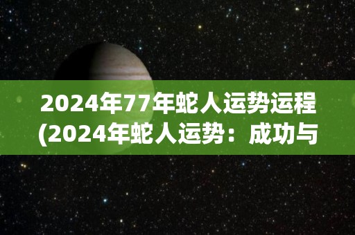 2024年77年蛇人运势运程(2024年蛇人运势：成功与烦恼并存)