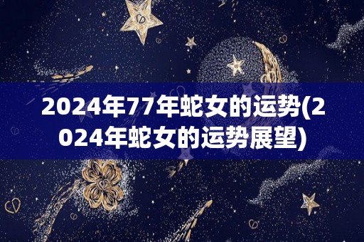 2024年77年蛇女的运势(2024年蛇女的运势展望)