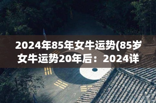 2024年85年女牛运势(85岁女牛运势20年后：2024详解)