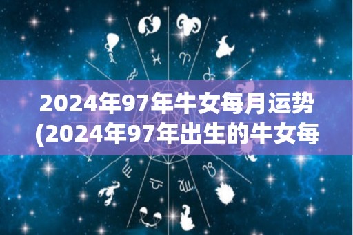 2024年97年牛女每月运势(2024年97年出生的牛女每月运势，详细解读)