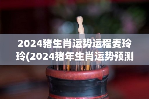 2024猪生肖运势运程麦玲玲(2024猪年生肖运势预测)